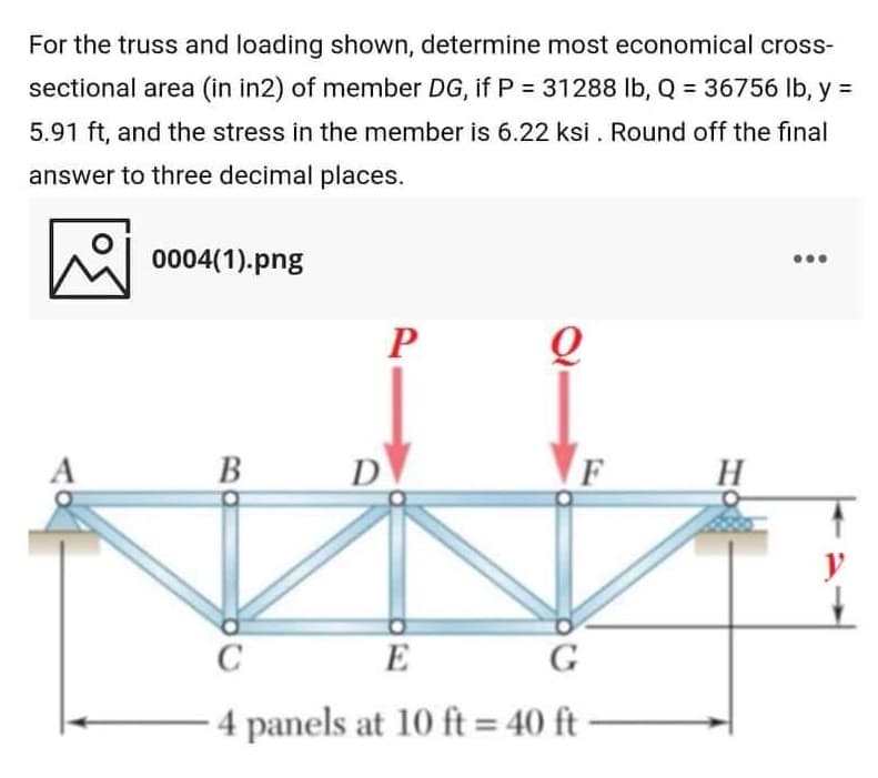 For the truss and loading shown, determine most economical cross-
sectional area (in in2) of member DG, if P = 31288 lb, Q = 36756 Ib, y =
5.91 ft, and the stress in the member is 6.22 ksi . Round off the final
answer to three decimal places.
0004(1).png
B
D
E
G
4 panels at 10 ft = 40 ft -
