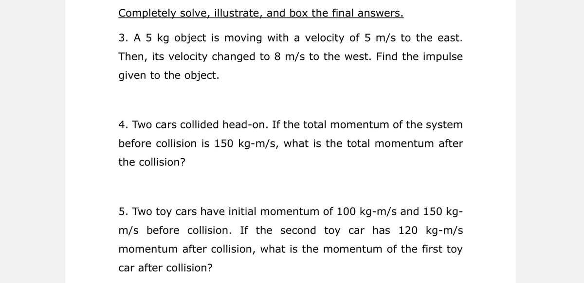 Completely solve, illustrate, and box the final answers.
3. A 5 kg object is moving with a velocity of 5 m/s to the east.
Then, its velocity changed to 8 m/s to the west. Find the impulse
given to the object.
4. Two cars collided head-on. If the total momentum of the system
before collision is 150 kg-m/s, what is the total momentum after
the collision?
5. Two toy cars have initial momentum of 100 kg-m/s and 150 kg-
m/s before collision. If the second toy car has 120 kg-m/s
momentum after collision, what is the momentum of the first toy
car after collision?
