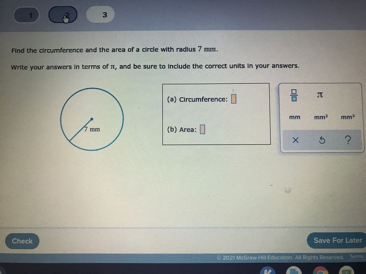 Find the circumference and the area of a circle with radlus 7 mm.
Write your answers In terms of n, and be sure to Include the correct units In your answers.
(a) Circumference:
mm
mm2
mm3
7 mm
(b) Area:
Check
Save For Later
2021 McGraw-Hill Education. All Rights Reserved. Terms
