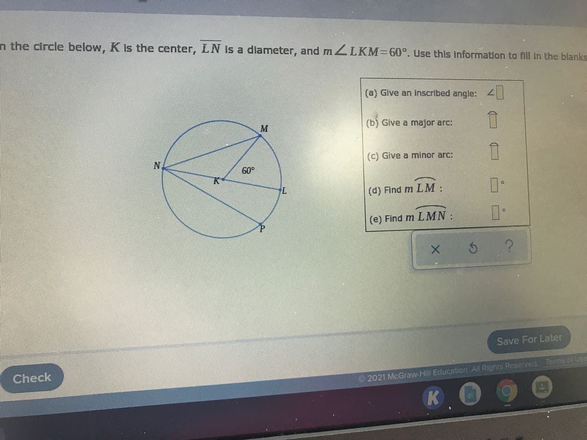 n the circle below, K Is the center, LN Is a dlameter, and m ZLKM-60°. Use this Information to fill In the blanks
(a) Glve an inscribed angle: 2
M
(b) Give a major arc:
(c) Give a minor arc:
60
(d) Find m LM:
(e) Find m LMN:
Save For Later
Check
2021 McGraw-Hill Education. All Rights Reserved Terms of Use
A.

