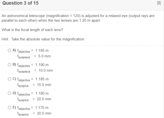 Question 3 of 15
An astronomical telescope (magnification = 120) is adjusted for a relaxed eye (output rays are
parallel to each other) when the two lenses are 1.20 m apart.
What is the focal length of each lens?
Hint : Take the absolute value for the magnification
O A) fobjective = 1.195 m
feyepiece = 5.0 mm
B) fobjective = 1.190 m
feyepiece = 10.0 mm
O C) fobjective = 1.185 m
feyepice = 15.0 mm
O D) fobjective = 1.180 m
feyepice = 20.0 mm
O E) fobjective
feyepice
= 1.170 m
= 30.0 mm
