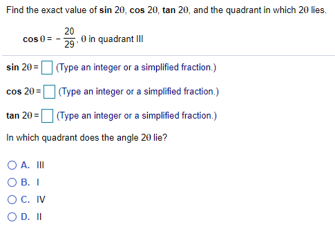 Find the exact value of sin 20, cos 20, tan 20, and the quadrant in which 20 lies.
20
0 in quadrant II
cos 0 =
29
sin 20 = (Type an integer or a simplified fraction.)
cos 20=|
(Type an integer or a simplified fraction.)
tan 20 =
| (Type an integer or a simplified fraction.)
In which quadrant does the angle 20 lie?
O A. II
O B. I
ОС. IV
O D. II
