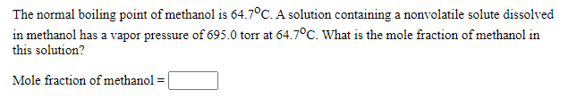 The normal boiling point of methanol is 64.7°C. A solution containing a nonvolatile solute dissolved
in methanol has a vapor pressure of 695.0 torr at 64.7°C. What is the mole fraction of methanol in
this solution?
Mole fraction ofmethanol =
