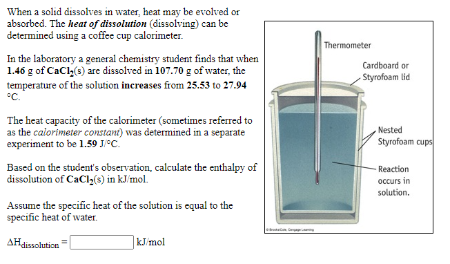 When a solid dissolves in water, heat may be evolved or
absorbed. The heat of dissolution (dissolving) can be
determined using a coffee cup calorimeter.
Thermometer
In the laboratory a general chemistry student finds that when
1.46 g of CaCl,(s) are dissolved in 107.70 g of water, the
Cardboard or
Styrofoam lid
temperature of the solution increases from 25.53 to 27.94
°C.
The heat capacity of the calorimeter (sometimes referred to
as the calorimeter constant) was determined in a separate
experiment to be l1.59 J/°C.
Nested
Styrofoam cups
Based on the student's observation, calculate the enthalpy of
dissolution of CaCl2(s) in kJ/mol.
Reaction
occurs in
solution.
Assume the specific heat of the solution is equal to the
specific heat of water.
e t Cangage Lamng
AHdissolution
kJ/mol
