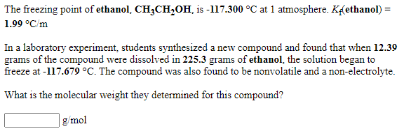 The freezing point of ethanol, CH3CH,0H, is -117.300 °C at 1 atmosphere. Kethanol) =
1.99 °C/m
In a laboratory experiment, students synthesized a new compound and found that when 12.39
grams of the compound were dissolved in 225.3 grams of ethanol, the solution began to
freeze at -117.679 °C. The compound was also found to be nonvolatile and a non-electrolyte.
What is the molecular weight they determined for this compound?
g/mol
