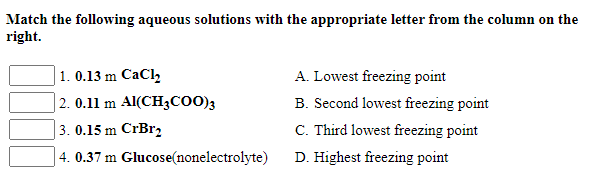 Match the following aqueous solutions with the appropriate letter from the column on the
right.
|1. 0.13 m CaCl,
| 2. 0.11 m Al(CH3CO0)3
A. Lowest freezing point
B. Second lowest freezing point
3. 0.15 m CrBr2
C. Third lowest freezing point
4. 0.37 m Glucose(nonelectrolyte)
D. Highest freezing point
