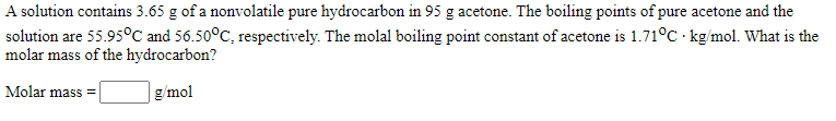 A solution contains 3.65 g of a nonvolatile pure hydrocarbon in 95 g acetone. The boiling points of pure acetone and the
solution are 55.95°C and 56.50°C, respectively. The molal boiling point constant of acetone is 1.71°C kg/mol. What is the
molar mass of the hydrocarbon?
Molar mass =
g/mol
