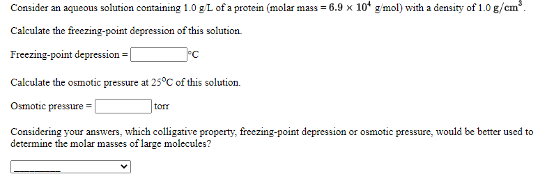 Consider an aqueous solution containing 1.0 g/L of a protein (molar mass = 6.9 x 10* g/mol) with a density of 1.0 g/cm.
Calculate the freezing-point depression of this solution.
Freezing-point depression = |
Calculate the osmotic pressure at 25°C of this solution.
Osmotic pressure =
torr
Considering your answers, which colligative property, freezing-point depression or osmotic pressure, would be better used to
determine the molar masses of large molecules?
