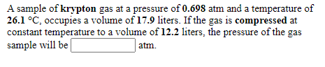 A sample of krypton gas at a pressure of 0.698 atm and a temperature of
26.1 °C, occupies a volume of 17.9 liters. If the gas is compressed at
constant temperature to a volume of 12.2 liters, the pressure of the gas
sample will be
atm.
