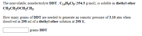 The nonvolatile, nonelectrolyte DDT , C14H9C15 (354.5 g/mol), is soluble in diethyl ether
CH;CH,0CH,CH3.
How many grams of DDT are needed to generate an osmotic pressure of 3.10 atm when
dissolved in 298 ml of a diethyl ether solution at 298 K.
grams DDT
