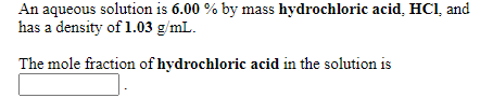 An aqueous solution is 6.00 % by mass hydrochloric acid, HCl, and
has a density of 1.03 g/mL.
The mole fraction of hydrochloric acid in the solution is
