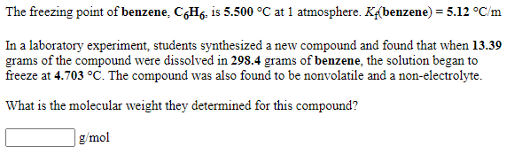 The freezing point of benzene, C,Hg, is 5.500 °C at 1 atmosphere. Kf(benzene) = 5.12 °C/m
In a laboratory experiment, students synthesized a new compound and found that when 13.39
grams of the compound were dissolved in 298.4 grams of benzene, the solution began to
freeze at 4.703 °C. The compound was also found to be nonvolatile and a non-electrolyte.
What is the molecular weight they determined for this compound?
g/mol
