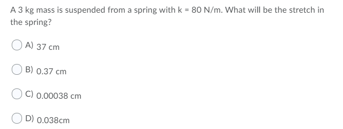 A 3 kg mass is suspended from a spring with k = 80 N/m. What will be the stretch in
the spring?
A) 37 cm
B) 0.37 cm
C) 0.00038 cm
D) 0.038cm
