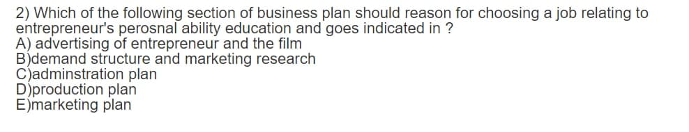 2) Which of the following section of business plan should reason for choosing a job relating to
entrepreneur's perosnal ability education and goes indicated in ?
A) advertising of entrepreneur and the film
B)demand structure and marketing research
C)adminstration plan
D)production plan
E)marketing plan
