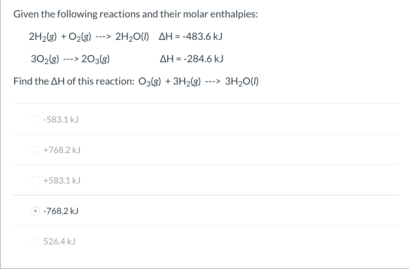 Given the following reactions and their molar enthalpies:
2H2(g) + O2(g)
---> 2H20(1) AH = -483.6 kJ
%3D
302(g)
> 203(g)
AH = -284.6 kJ
--->
Find the AH of this reaction: O3(g) + 3H2(g)
3H20(1)
--->
O -583.1 kJ
O +768.2 kJ
+583.1 kJ
-768.2 kJ
O 526.4 kJ

