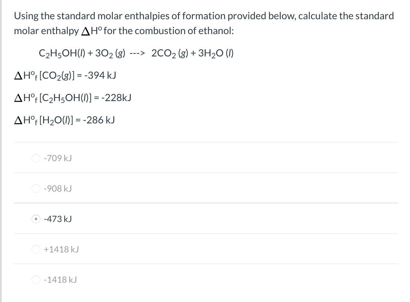 Using the standard molar enthalpies of formation provided below, calculate the standard
molar enthalpy AH°for the combustion of ethanol:
C2H5OH(1) + 302 (g)
2CO2 (g) + 3H2O (1)
--->
AH°[CO2(g)] = -394 kJ
AH°r[C2H5OH(1)] = -228KJ
AH°f[H2O(1)] = -286 kJ
O -709 kJ
O -908 kJ
O -473 kJ
O +1418 kJ
O -1418 kJ
