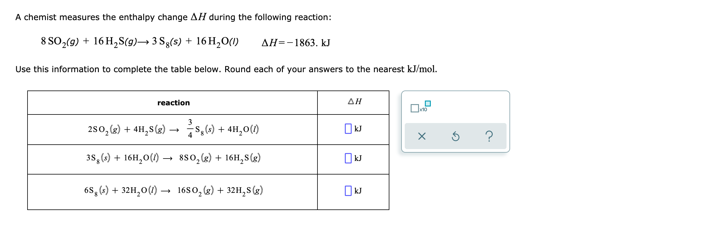 A chemist measures the enthalpy change AH during the following reaction:
8 SO2(9) + 16 H,S(g)→ 3 Sg(s) + 16 H,0(1)
ДН--1863. kJ
Use this information to complete the table below. Round each of your answers to the nearest kJ/mol.
reaction
ΔΗ
x10
3
280, (2) + 4H,8 (g) → s,6) + 4H,0(1)
O kJ
3S,(s) + 16H,0(1)
–→ 880,(g) + 16H,S(g)
| kJ
6S, (s) + 32H,0(1)
1680, (g) + 32H,S(g)
O kJ
