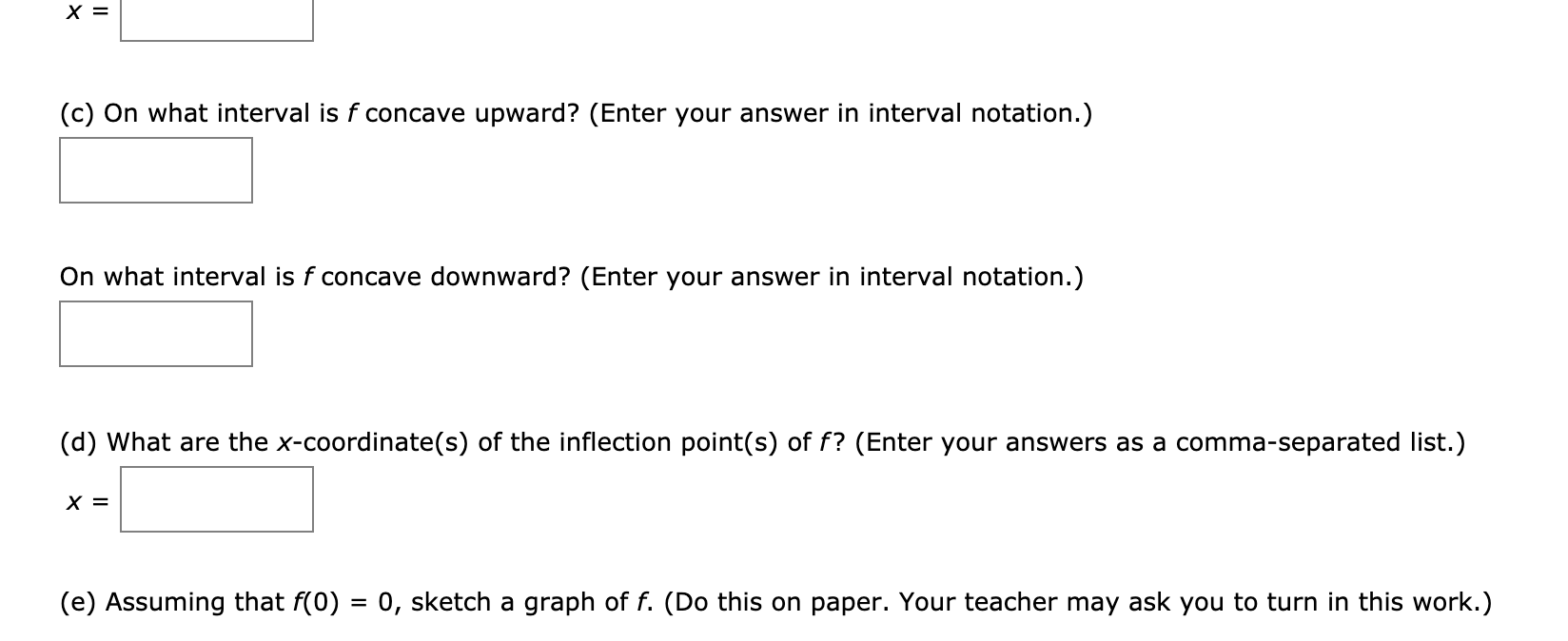 (c) On what interval is f concave upward? (Enter your answer in interval notation.)
On what interval is f concave downward? (Enter your answer in interval notation.)
(d) What are the x-coordinate(s) of the inflection point(s) of f? (Enter your answers as a comma-separated list.)
х 3
(e) Assuming that f(0) = 0, sketch a graph of f. (Do this on paper. Your teacher may ask you to turn in this work.)
%3D
