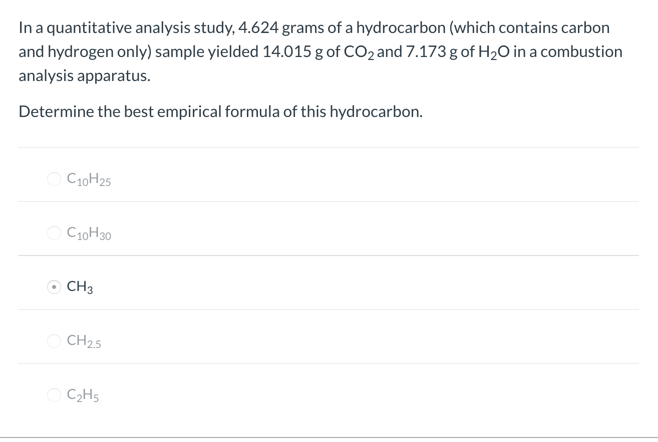 In a quantitative analysis study, 4.624 grams of a hydrocarbon (which contains carbon
and hydrogen only) sample yielded 14.015 g of CO2 and 7.173 g of H20 in a combustion
analysis apparatus.
Determine the best empirical formula of this hydrocarbon.
O C10H25
C10H30
CH3
O CH25
O C2H5
