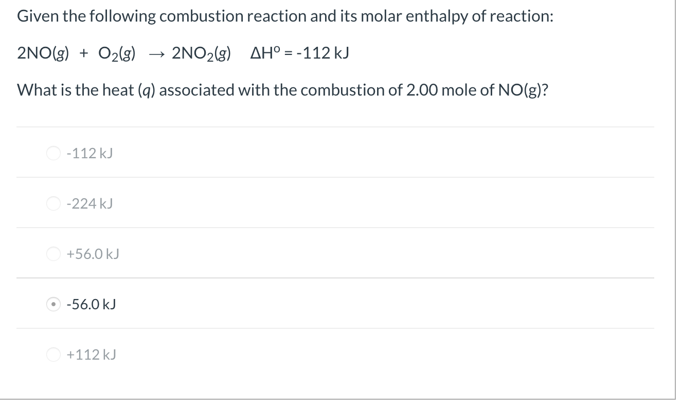 Given the following combustion reaction and its molar enthalpy of reaction:
2NO(g) + O2(g)
2NO2(g) AH° = -112 kJ
What is the heat (q) associated with the combustion of 2.00 mole of NO(g)?
O -112 kJ
O -224 kJ
+56.0 kJ
-56.0 kJ
O +112 kJ
