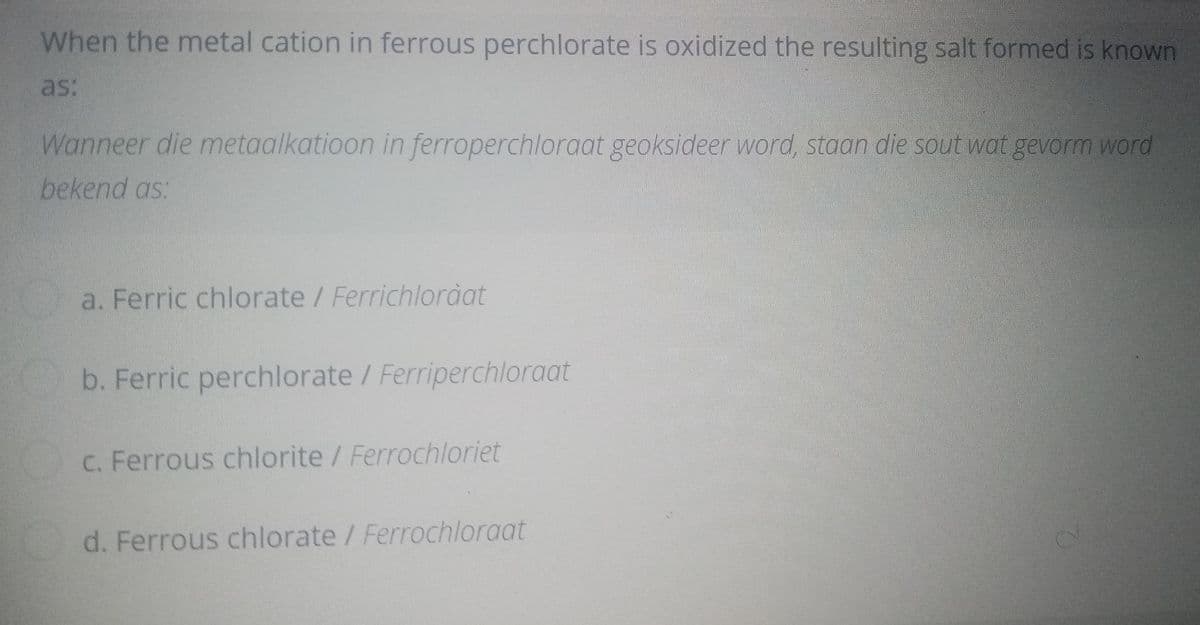 When the metal cation in ferrous perchlorate is oxidized the resulting salt formed is known
as:
Wanneer die metaalkatioon in ferroperchloraat geoksideer word, staan die sout wat gevorm word
bekend as:
a. Ferric chlorate /Ferrichloràat
b. Ferric perchlorate / Ferriperchloraat
C. Ferrous chlorite / Ferrochloriet
d. Ferrous chlorate / Ferrochloraat
