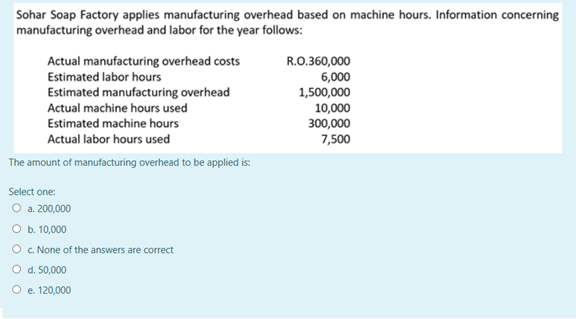 Sohar Soap Factory applies manufacturing overhead based on machine hours. Information concerning
manufacturing overhead and labor for the year follows:
Actual manufacturing overhead costs
R.O.360,000
6,000
1,500,000
10,000
300,000
Estimated labor hours
Estimated manufacturing overhead
Actual machine hours used
Estimated machine hours
Actual labor hours used
7,500
The amount of manufacturing overhead to be applied is:
Select one:
O a. 200,000
O b. 10,000
O c None of the answers are correct
O d. 50,000
O e. 120,000
