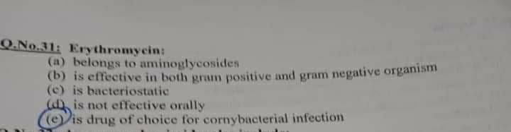 Q.No.31: Erythromycin:
(a) belongs to aminoglycosides
(b) is effective in both gramn positive and gram negative organism
(c) is bacteriostatic
a is not effective orally
(e is drug of choice for cornybacterial infection
