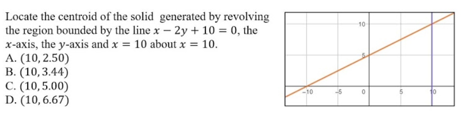 Locate the centroid of the solid generated by revolving
the region bounded by the line x – 2y + 10 = 0, the
x-axis, the y-axis and x = 10 about x = 10.
A. (10,2.50)
B. (10,3.44)
C. (10,5.00)
D. (10,6.67)
10
10
