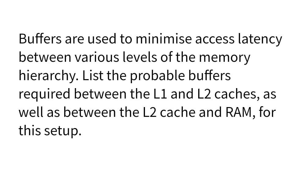 Buffers are used to minimise access latency
between various levels of the memory
hierarchy. List the probable buffers
required between the L1 and L2 caches, as
well as between the L2 cache and RAM, for
this setup.
