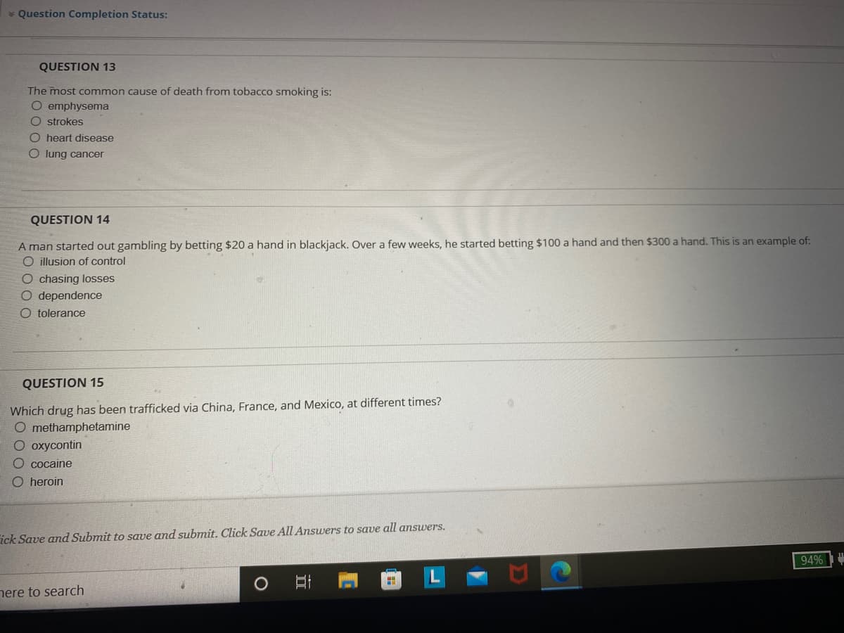 * Question Completion Status:
QUESTION 13
The most common cause of death from tobacco smoking is:
O emphysema
Ostrokes
O heart disease
O lung cancer
QUESTION 14
A man started out gambling by betting $20 a hand in blackjack. Over a few weeks, he started betting $100 a hand and then $300 a hand. This is an example of:
O illusion of control
O chasing losses
O dependence
O tolerance
QUESTION 15
Which drug has been trafficked via China, France, and Mexico, at different times?
O methamphetamine
O oxycontin
O cocaine
O heroin
ick Save and Submit to save and submit. Click Save All Answers to save all answers.
94%
H
here to search
O
I