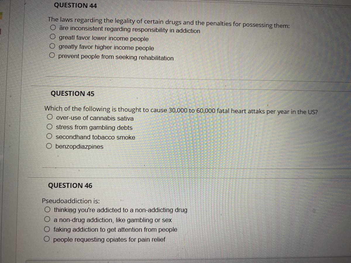QUESTION 44
The laws regarding the legality of certain drugs and the penalties for possessing them:
O are inconsistent regarding responsibility in addiction
O greatl favor lower income people
O greatly favor higher income people
O prevent people from seeking rehabilitation
QUESTION 45
Which of the following is thought to cause 30,000 to 60,000 fatal heart attaks per year in the US?
over-use of cannabis sativa
stress from gambling debts
O secondhand tobacco smoke
O benzopdiazpines
QUESTION 46
Pseudoaddiction is:
thinking you're addicted to a non-addicting drug
O a non-drug addiction, like gambling or sex
O faking addiction to get attention from people
O people requesting opiates for pain relief