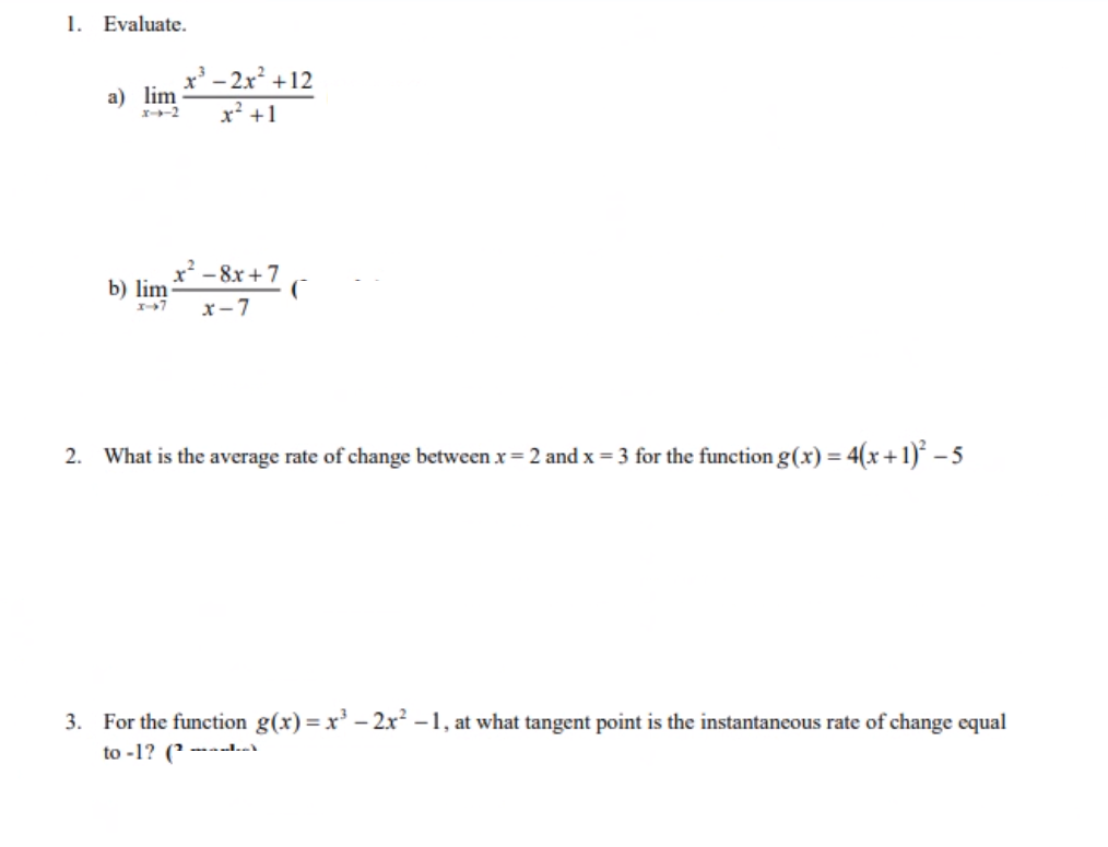 1. Evaluate.
a) lim
x--2
³-2x² +12
x² +1
x² -8x+7
X-7 x-7
b) lim
2. What is the average rate of change between x = 2 and x = 3 for the function g(x) = 4(x + 1)² - 5
3. For the function g(x)=x³ - 2x² -1, at what tangent point is the instantaneous rate of change equal
to -1? (2