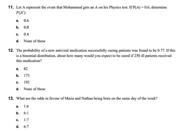11. Let A represent the event that Mohammed gets an A on his Physics test. If P(A) = 0.6, determine
P(A').
0.6
0.8
C.
0.4
d. None of these
a.
b.
12. The probability of a new antiviral medication successfully curing patients was found to be 0.77. If this
is a binomial distribution, about how many would you expect to be cured if 250 ill patients received
this medication?
a. 82
b. 173
C.
192
d. None of these
13. What are the odds in favour of Maria and Nathan being born on the same day of the week?
a. 1:6
b. 6:1
C. 1:7
d. 6:7