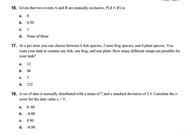 16. Given that two events A and B are mutually exclusive, P(An B) is:
a.
b.
C.
d.
17. At a pet store you can choose between 6 fish species, 2 mini frog species, and 4 plant species. You
want your tank to contain one fish, one frog, and one plant. How many different setups are possible for
your tank?
a. 12
b. 48
C. 3
d.
0
0.50
1
None of these
a.
b.
18. A set of data is normally distributed with a mean of 7 and a standard deviation of 2.5. Calculate the z-
score for the data value x = 5:
C.
d.
122
0.80
-0.80
0.90
-0.90