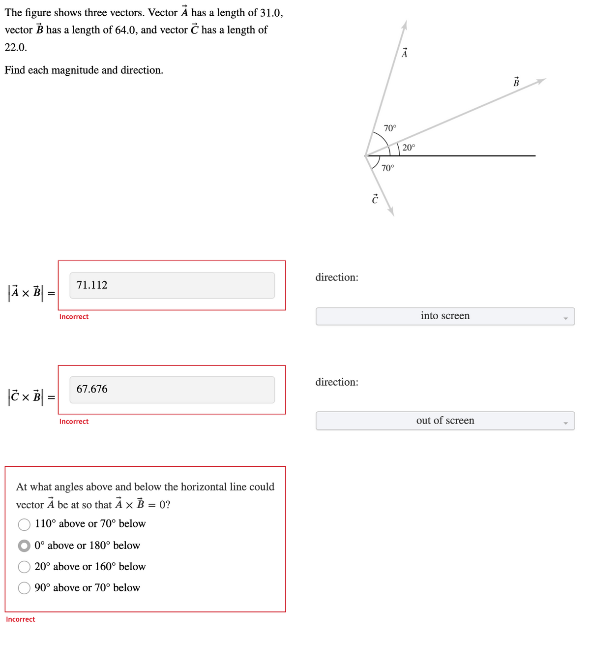 The figure shows three vectors. Vector A has a length of 31.0,
vector B has a length of 64.0, and vector Ć has a length of
22.0.
Find each magnitude and direction.
70°
20°
70°
direction:
71.112
|ä x B =
Incorrect
into screen
direction:
67.676
|C x | =
Incorrect
out of screen
At what angles above and below the horizontal line could
vector A be at so that A × B = 0?
110° above or 70° below
0° above or 180° below
20° above or 160° below
90° above or 70° below
Incorrect
