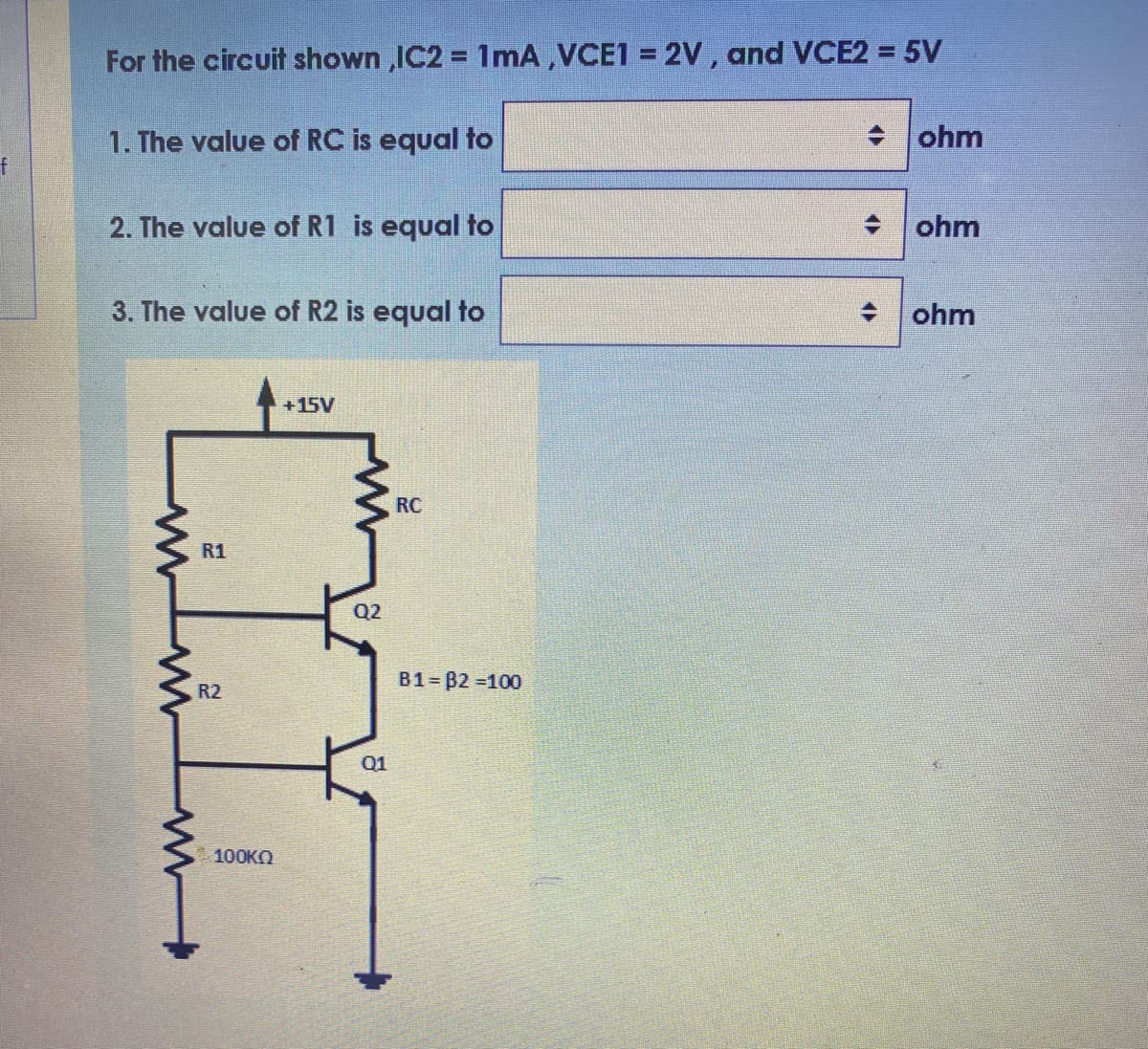 For the circuit shown ,IC2 = 1mA,VCE1 = 2V, and VCE2 = 5V
1. The value of RC is equal to
+ ohm
2. The value of R1 is equal to
+ ohm
3. The value of R2 is equal to
ohm
+15V
RC
R1
Q2
B1 B2 100
R2
Q1
100КO
