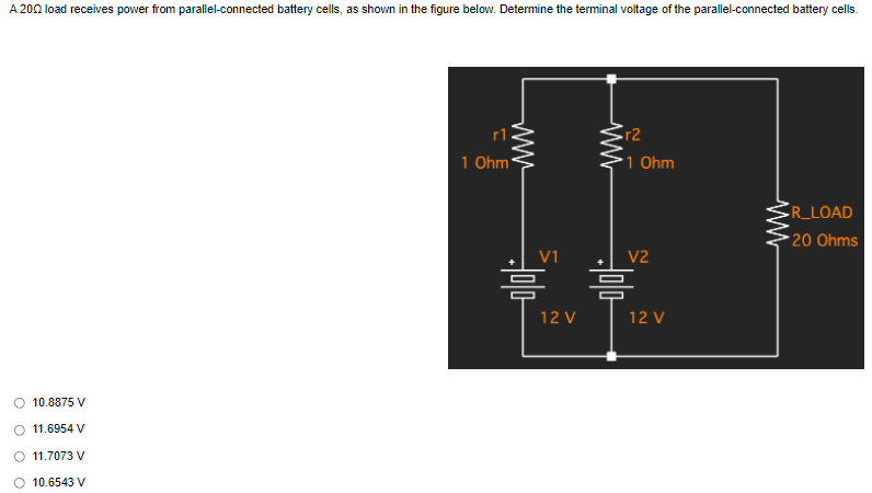 A 2002 load receives power from parallel-connected battery cells, as shown in the figure below. Determine the terminal voltage of the parallel-connected battery cells.
R_LOAD
20 Ohms
10.8875 V
11.6954 V
11.7073 V
O 10.6543 V
1 Ohm
www
V1
Holo
=
12 V
ww
r2
1 Ohm
V2
-0|0|-
哥
12 V
www