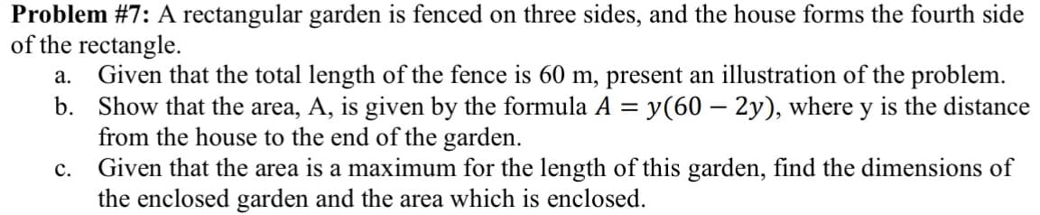 Problem #7: A rectangular garden is fenced on three sides, and the house forms the fourth side
of the rectangle.
a. Given that the total length of the fence is 60 m, present an illustration of the problem.
Show that the area, A, is given by the formula A = y(60 – 2y), where y is the distance
from the house to the end of the garden.
Given that the area is a maximum for the length of this garden, find the dimensions of
the enclosed garden and the area which is enclosed.
b.
с.
