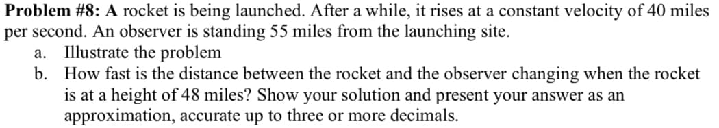 Problem #8: A rocket is being launched. After a while, it rises at a constant velocity of 40 miles
per second. An observer is standing 55 miles from the launching site.
Illustrate the problem
b. How fast is the distance between the rocket and the observer changing when the rocket
is at a height of 48 miles? Show your solution and present your answer as an
approximation, accurate up to three or more decimals.
а.
