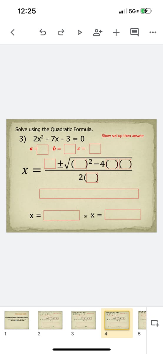 12:25
l 5GE
앙 +
Solve using the Quadratic Formula.
Show set up then answer
3) 2x2 - 7x - 3 = 0
b =
c =
X =
20
X =
or X =
1
3
4
in
