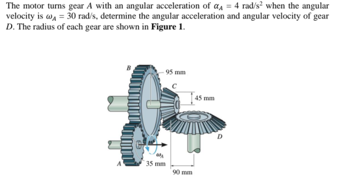 The motor turns gear A with an angular acceleration of a, = 4 rad/s² when the angular
velocity is wa = 30 rad/s, determine the angular acceleration and angular velocity of gear
D. The radius of each gear are shown in Figure 1.
- 95 mm
| 45 mm
35 mm
90 mm
