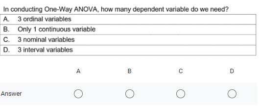 In conducting One-Way ANOVA, how many dependent variable do we need?
A. 3 ordinal variables
B. Only 1 continuous variable
C. 3 nominal variables
D. 3 interval variables
A
B
D
Answer
