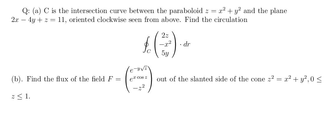 Q: (a) C is the intersection curve between the paraboloid z = x² + y? and the plane
2.x – 4y + z = 11, oriented clockwise seen from above. Find the circulation
2z
• dr
5y
(b). Find the flux of the field F
Cos z
out of the slanted side of the cone z? = x2 + y?,0 <
2 < 1.
