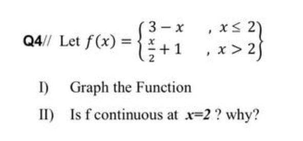 x< 2)
x > 25
3 - x
Q4// Let f(x) =
+1
2
I) Graph the Function
II) Is f continuous at x-2 ? why?
