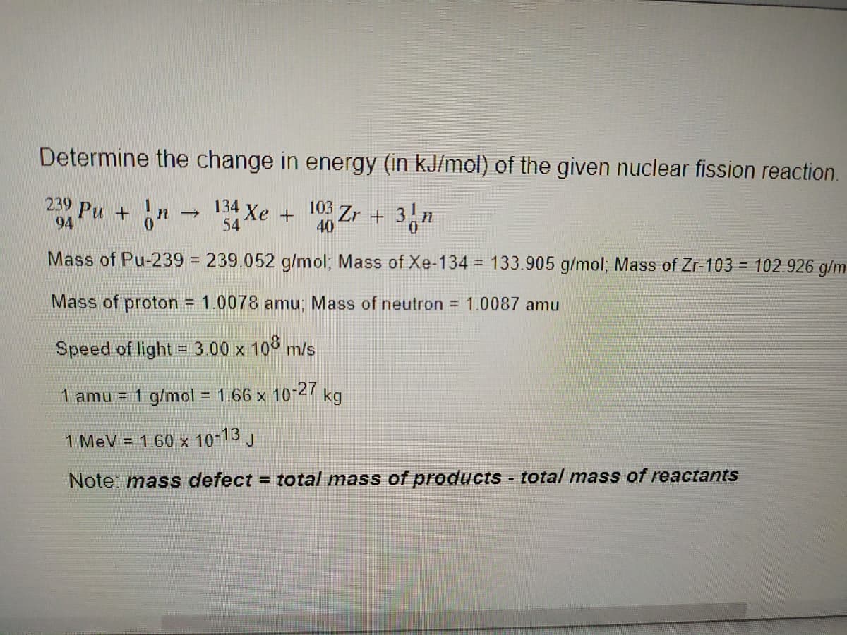 Determine the change in energy (in kJ/mol) of the given nuclear fission reaction.
239 Pu +n
134
4 Xe+
54
103 Zr + 3,n
94
40
Mass of Pu-239% = 239.052 g/mol; Mass of Xe-134 = 133.905 g/mol; Mass of Zr-103 = 102.926 g/m
%3D
Mass of proton = 1.0078 amu; Mass of neutron = 1.0087 amu
Speed of light = 3.00 x 108 m/s
1 amu = 1 g/mol = 1.66 x 10-27 kg
%3D
1 MeV = 1.60 x 10-13 J
Note: mass defect = total mass of products - total mass of reactants
