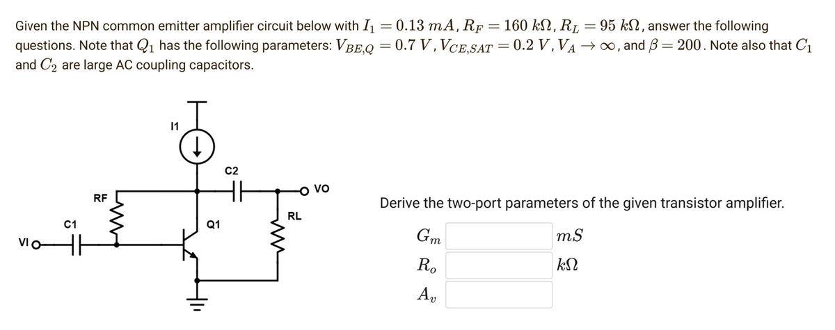 Given the NPN common emitter amplifier circuit below with I₁ = 0.13 mA, RF = 160 kN, R₂ = 95 kn, answer the following
questions. Note that Q₁ has the following parameters: VBE,Q = 0.7 V, VCE,SAT = 0.2 V, VA → ∞, and 3 = 200. Note also that C₁
and C₂ are large AC coupling capacitors.
VIO
C1
RF
11
Q1
C2
RL
VO
Derive the two-port parameters of the given transistor amplifier.
Gm
Ro
Ap
mS
ΚΩ
