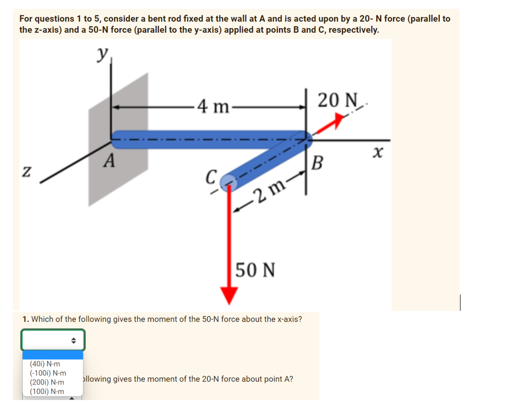 For questions 1 to 5, consider a bent rod fixed at the wall at A and is acted upon by a 20- N force (parallel to
the z-axis) and a 50-N force (parallel to the y-axis) applied at points B and C, respectively.
y
N
(40i) N-m
(-100i) N-m
(200i) N-m
(100i) N-m
A
◆
-4 m-
C
-2 m-
1. Which of the following gives the moment of the 50-N force about the x-axis?
50 N
ollowing gives the moment of the 20-N force about point A?
20 N
B
X