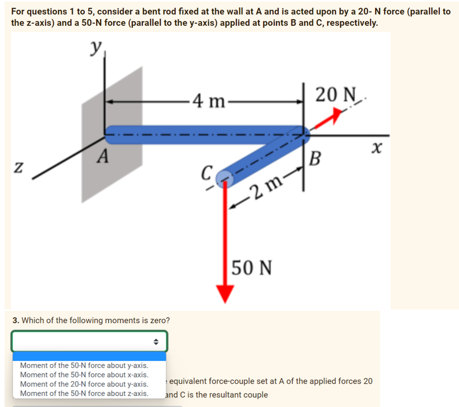For questions 1 to 5, consider a bent rod fixed at the wall at A and is acted upon by a 20- N force (parallel to
the z-axis) and a 50-N force (parallel to the y-axis) applied at points B and C, respectively.
y
Z
A
3. Which of the following moments is zero?
Moment of the 50-N force about y-axis.
Moment of the 50-N force about x-axis.
Moment of the 20-N force about y-axis.
Moment of the 50-N force about z-axis.
-4 m-
C
-2 m-
50 N
20 N.
x
B
X
equivalent force-couple set at A of the applied forces 20
and C is the resultant couple