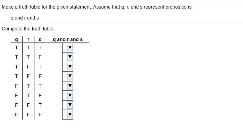 Make a truth table for the given statement. Assume that q, r, and s represent propositions.
q and r and s
Complete the truth table.
b.
q and r and s
r
T
T
T
T
F
F
F
F
F
F
F
