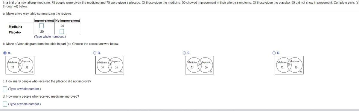 In a trial of a new allergy medicine, 75 people were given the medicine and 75 were given a placebo. Of those given the medicine, 50 showed improvement in their allergy symptoms. Of those given the placebo, 55 did not show improvement. Complete parts (a)
through (d) below.
a. Make a two-way table summarizing the reviews.
Improvement No Improvement
Medicine
25
Placebo
20
(Type whole numbers.)
b. Make a Venn diagram from the table in part (a). Choose the correct answer below.
O A.
В.
ос.
OD.
\Improve
Improve
Medicine
Medicine
Improve
Improve
Medicine
20
Medicine
20
50
25
55
50
20
25
20
55
50
c. How many people who received the placebo did not improve?
(Type a whole number.)
d. How many people who received medicine improved?
(Type a whole number.)
